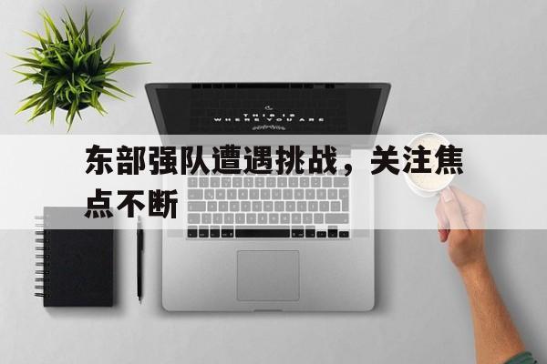 关于东部强队遭遇挑战，关注焦点不断的信息