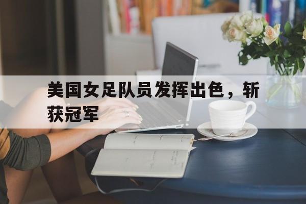 美国女足队员发挥出色，斩获冠军