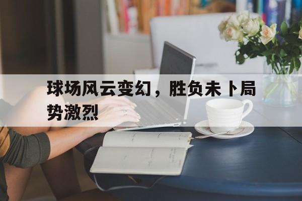 球场风云变幻，胜负未卜局势激烈的简单介绍