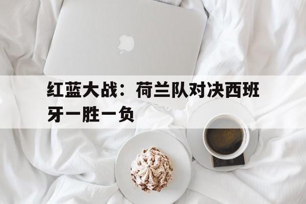 红蓝大战：荷兰队对决西班牙一胜一负的简单介绍