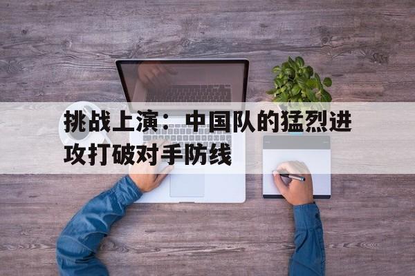 关于挑战上演：中国队的猛烈进攻打破对手防线的信息