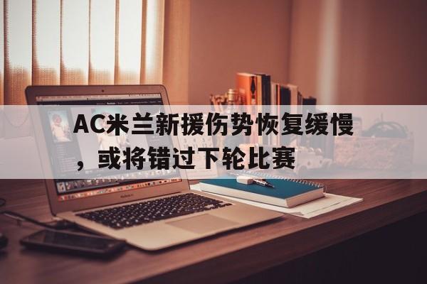AC米兰新援伤势恢复缓慢，或将错过下轮比赛