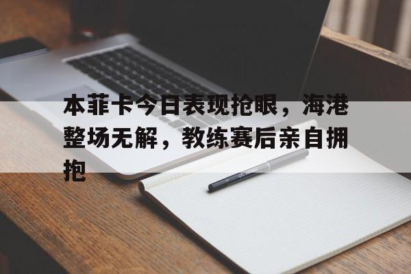本菲卡今日表现抢眼，海港整场无解，教练赛后亲自拥抱