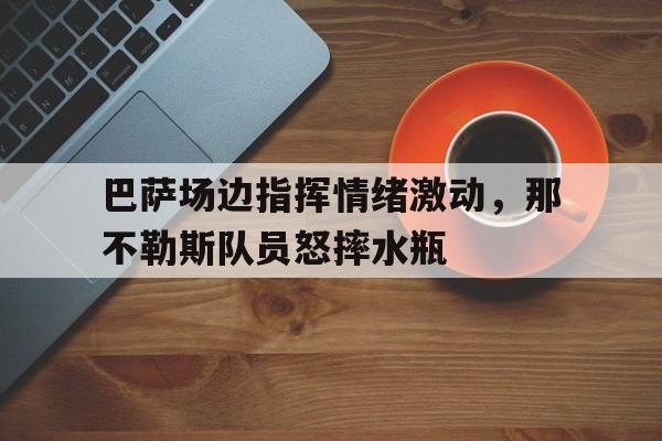 巴萨场边指挥情绪激动，那不勒斯队员怒摔水瓶