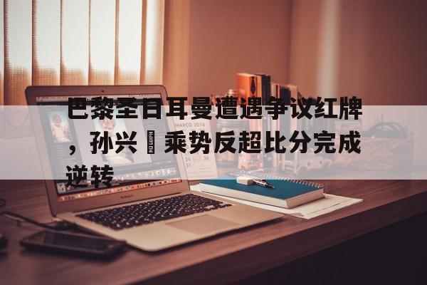 巴黎圣日耳曼遭遇争议红牌，孙兴慜乘势反超比分完成逆转巴黎圣日耳曼ceo